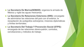  La Secretaria De Marina(SEMAR): organiza la armada de
México y vigila las aguas mexicanas.
 La Secretaria De Relaciones Exteriores (SRE): encargada
de administrar las relaciones del país con el exterior, la
recopilación de autógrafos extranjeros; misiones diplomáticas
y limites territoriales.
 La Secretaria Del Trabajo Y Prevención Social (STPS):
encargada de las relaciones obrero-patrón, contratos,
conciliaciones y métodos de trabajo.
 
