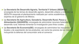  La Secretaria De Desarrollo Agrario, Territorial Y Urbano (SEDATU):
encargada de los temas de desarrollo agrario, desarrollo urbano y vivienda. La
SEDUTA responde al planteamiento realizado por varios académicos y
expertos de el gobierno de México.
 La Secretaria De Agricultura, Ganadería, Desarrollo Rural, Pesca y
Alimentación (SAGARPA): encargada de administrar recursos federales al
desarrollo rural. Además fomentar la investigación para fines rurales.
 La Secretaria De Economía(SE): encargada de administrar los impuestos
locales y de exportación de los productos, así como los precios de los mismos;
incluyendo la defensa del consumidor ante el comercio
 