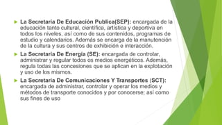  La Secretaria De Educación Publica(SEP): encargada de la
educación tanto cultural, científica, artística y deportiva en
todos los niveles, así como de sus contenidos, programas de
estudio y calendarios. Además se encarga de la manutención
de la cultura y sus centros de exhibición e interacción.
 La Secretaria De Energía (SE): encargada de controlar,
administrar y regular todos os medios energéticos. Además,
regula todas las concesiones que se aplican en la explotación
y uso de los mismos.
 La Secretaria De Comunicaciones Y Transportes (SCT):
encargada de administrar, controlar y operar los medios y
métodos de transporte conocidos y por conocerse; así como
sus fines de uso
 