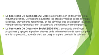  La Secretaria De Turismo(SECTUR): relacionadas con el desarrollo de la
industria turística. Corresponde autorizar los precios y tarifas de los servicios
turísticos, previamente registrados, en los términos que establezcan las leyes
y reglamentos; y participar con la secretaria de hacienda y crédito publico.
 La Secretaria De Desarrollo Social(SEDESOL): encargada de ofrecer
programas y apoyos al pueblo, atreves de la administración de recursos para
el mismo propósito; además de crear programa para combatir la pobreza.
 