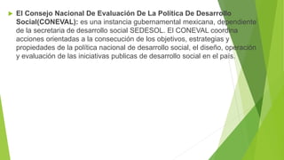  El Consejo Nacional De Evaluación De La Política De Desarrollo
Social(CONEVAL): es una instancia gubernamental mexicana, dependiente
de la secretaria de desarrollo social SEDESOL. El CONEVAL coordina
acciones orientadas a la consecución de los objetivos, estrategias y
propiedades de la política nacional de desarrollo social, el diseño, operación
y evaluación de las iniciativas publicas de desarrollo social en el país.
 