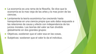  La economía es una rama de la filosofía. Se dice que la
economía es la mas vieja de las artes y la mas joven de las
ciencias.
 Lentamente la teoría económica fue creciendo hasta
transportarse en una ciencia propia que solo daba respuesta a
las relaciones de causa y efecto con independencia de los
juicios morales. Las teorías del valor se han dividido
globalmente en dos grandes grupos:
 Objetivas.-sostienen que el valor esa en las cosas.
 Subjetivas: sostienen que el valor lo da el individuo.
 