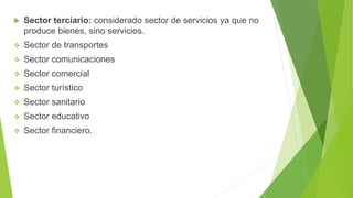  Sector terciario: considerado sector de servicios ya que no
produce bienes, sino servicios.
 Sector de transportes
 Sector comunicaciones
 Sector comercial
 Sector turístico
 Sector sanitario
 Sector educativo
 Sector financiero.
 