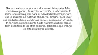Sector cuaternario: produce altamente intelectuales Tales
como investigación, desarrollo, innovación, e información. El
sector industrial requiere para su actividad del sector primario,
que le abastece de materias primas, y el terciario, para llevar
sus productos desde las fabricas hasta el consumidor. Un sector
de servicios suficientemente fuerte es imprescindible para el
buen desarrollo de los otros sectores, debiendo a que incluye
las infra estructuras básicas.
 
