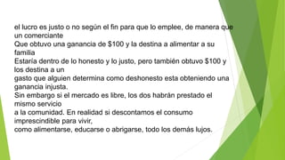 el lucro es justo o no según el fin para que lo emplee, de manera que
un comerciante
Que obtuvo una ganancia de $100 y la destina a alimentar a su
familia
Estaría dentro de lo honesto y lo justo, pero también obtuvo $100 y
los destina a un
gasto que alguien determina como deshonesto esta obteniendo una
ganancia injusta.
Sin embargo si el mercado es libre, los dos habrán prestado el
mismo servicio
a la comunidad. En realidad si descontamos el consumo
imprescindible para vivir,
como alimentarse, educarse o abrigarse, todo los demás lujos.
 