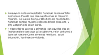 La mayoría de las necesidades humanas tienen carácter
económico, Puesto que para satisfacerlas se requieren
recursos. Se suelen distinguir Dos tipos de necesidades
humanas aunque muchas veces los limites entre una y
otra Categoría no están claros.
 1-necesidades básicas o primarias :son aquellas que es
imprescindible satisfacer para sobrevivir, y son comunes a
todo ser humano Como alimentos nutritivos , salud
educación, vestimenta y vivienda.
 