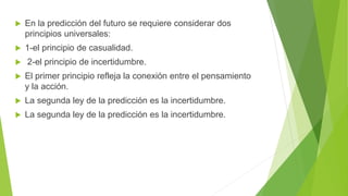  En la predicción del futuro se requiere considerar dos
principios universales:
 1-el principio de casualidad.
 2-el principio de incertidumbre.
 El primer principio refleja la conexión entre el pensamiento
y la acción.
 La segunda ley de la predicción es la incertidumbre.
 La segunda ley de la predicción es la incertidumbre.
 