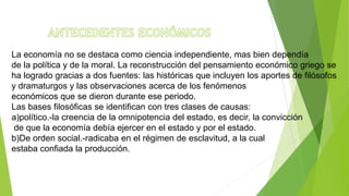 La economía no se destaca como ciencia independiente, mas bien dependía
de la política y de la moral. La reconstrucción del pensamiento económico griego se
ha logrado gracias a dos fuentes: las históricas que incluyen los aportes de filósofos
y dramaturgos y las observaciones acerca de los fenómenos
económicos que se dieron durante ese periodo.
Las bases filosóficas se identifican con tres clases de causas:
a)político.-la creencia de la omnipotencia del estado, es decir, la convicción
de que la economía debía ejercer en el estado y por el estado.
b)De orden social.-radicaba en el régimen de esclavitud, a la cual
estaba confiada la producción.
 
