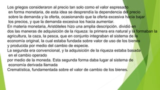 Los griegos consideraron al precio tan solo como el valor espresado
en forma monetaria, de esta idea se desprendía la dependencia del precio
sobre la demanda y la oferta, ocasionando que la oferta excesiva hacia bajar
los precios, y que la demanda excesiva los hacia aumentar.
En materia monetaria, Aristóteles hizo una amplia descripción. dividió en
dos las maneras de adquisición de la riqueza: la primera era natural y la formaban la
agricultura, la caza, la pesca, que en conjunto integraban el sistema de la
economía original, la cual estaba fundada sobre valor de uso de los bienes
y producida por medio del cambio de especie.
La segunda era convencional, y la adquisición de la riqueza estaba basada
en el cambio operado
por medio de la moneda. Esta segunda forma daba lugar al sistema de
economía derivada llamada
Crematística, fundamentada sobre el valor de cambio de los bienes.
 