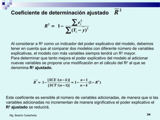 34Mg. Beatriz Castañeda
Coeficiente de determinación ajustado
2
R
∑
∑
−
−= 2
2
2
)(
1
yY
e
R
i
i
Al considerar a R2
como un indicador del poder explicativo del modelo, debemos
tener en cuenta que al comparar dos modelos con diferente número de variables
explicativas, el modelo con más variables siempre tendrá un R2
mayor.
Para determinar que tanto mejora el poder explicativo del modelo al adicionar
nuevas variables se propone una modificación en el cálculo del R2
al que se
denomina R2
ajustado.
)1(
1
1
)]1/([
)]/([
1 22
R
kn
n
nSCT
knSCE
R −
−
−
−=
−
−
−=
Este coeficiente es sensible al número de variables adicionadas, de manera que si las
variables adicionadas no incrementan de manera significativa el poder explicativo el
R2
ajustado se reducirá.
 
