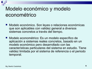 5Mg. Beatriz Castañeda
Modelo económico y modelo
econométrico
 Modelo económico. Son leyes o relaciones económicas
que son aplicables con validez general a diversos
sistemas concretos a través del tiempo.
 Modelo econométrico: Es un modelo específico de
aplicación a sistemas reales concretos, basado en un
modelo económico pero desarrollado con las
características particulares del sistema en estudio. Tiene
validez limitada por el sistema de referencia o el periodo
temporal.
 