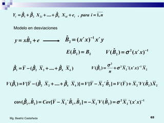 65Mg. Beatriz Castañeda
eBxy += 2
ˆ yxxxB ´)´(ˆ 1
2
−
=
22 )ˆ( BBE = 12
2 )´()ˆ( −
= xxBV σ
niparaeXXY ikikii ,1,ˆ....ˆˆ
221 =++++= βββ
Modelo en desviaciones
)ˆ....ˆ(ˆ
221 kk XXY βββ ++−=
22222221 )ˆ(´)(]ˆ´[)]ˆ....ˆ([)ˆ( XBVXYVBXYVXXYVV kk +=−=++−= βββ
2
1
2
2
2
1 )´´()ˆ( XxxX
n
V −
+= σ
σ
β
1
2
2
2222221 )´´()ˆ(´]ˆ,ˆ´[)ˆ,ˆcov( −
=−=−= xxXBVXBBXYCovB σβ
 