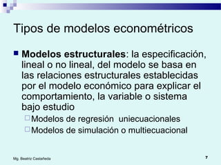 7Mg. Beatriz Castañeda
Tipos de modelos econométricos
 Modelos estructurales: la especificación,
lineal o no lineal, del modelo se basa en
las relaciones estructurales establecidas
por el modelo económico para explicar el
comportamiento, la variable o sistema
bajo estudio
Modelos de regresión uniecuacionales
Modelos de simulación o multiecuacional
 