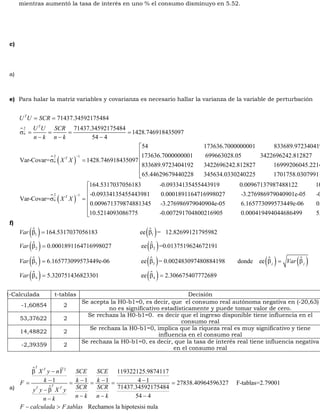 mientras aumentó la tasa de interés en uno % el consumo disminuyo en 5.52. 
c) 
a) 
e) Para halar la matriz variables y covarianza es necesario hallar la varianza de la variable de perturbación 
= = 
U U SCR 
2 
  
71437.34592175484 
71437.34592175484 
1428.746918435097 
54 4 
T 
T 
u 
U U SCR 
n k n k 
s = = = = 
- - - 
54 173636.7000000001 833689.9723404192 173636.7000000001 699663028.05 3422696242.812827 Var-Covar= 1428.746918435097 
  ( ) 2 1 
833689.9723404 
s T 
- u X X 
= 
  ( ) 2 1 
192 3422696242.812827 16999206045.22141 65.44629679440228 345634.0330240225 1701758.030799111 164.5317037056183 -0.0933413545544 
Var-Covar= T 
u X X 
- 
é ê ê ê ê ë s = 
3919 0.00967137987488122 10.52140930867752 
é ê ê ê ê ë -0.09334135455443981 0.0001891164716998027 -3.276986979040901e-05 -0.007291704800216964 
0.009671379874881345 -3.276986979040904e-05 6.165773099573449e-06 0.0004194940446865098 
10.5214093086775 -0.007291704800216905 0.000419494044686499 5.320751436823301 
f) 
( ) ( ) 
( ) ( ) 
( ) ( ) 
164.5317037056183 ee = 12.82699121795982 
0.0001891164716998027 ee =0.0137519624672191 
1 1 
2 2 
6.165773099573449e-06 ee 
3 3 
Var 
Var 
Var 
b = b 
b = b 
b = b = 0.002483097480884198 donde ee 
( ) Var 
( ) 
j j ( ) 5.320751436823301 ee ( ) 2.306675407772689 
4 4 
Var 
b = b 
b = b = 
t-Calculada t-tablas Decisión 
-1,60854 2 
Se acepta la H0-b1=0, es decir, que el consumo real autónoma negativa en (-20,63) 
no es significativo estadísticamente y puede tomar valor de cero. 
53,37622 2 
Se rechaza la H0-b1=0. es decir que el ingreso disponible tiene influencia en el 
consumo real 
14,48822 2 
Se rechaza la H0-b1=0, implica que la riqueza real es muy significativo y tiene 
influencia en el consumo real 
-2,39359 2 Se rechaza la H0-b1=0, es decir, que la tasa de interés real tiene influencia negativa 
en el consumo real 
a) 
 
b X y - 
nY SCE SCE 
= - = - = - = - = 
F k k k 
y y  
X y SCR SCR 
2 119322125.9874117 
1 1 1 4 1 27838.40964596327 F-tablas=2.79001 
71437.34592175484 
- b 
- - - - 
54 4 
. Rechamos la hipotesisi nula 
T 
T 
T 
T T 
n k n k n k 
- > 
F calculada F tablas 
 