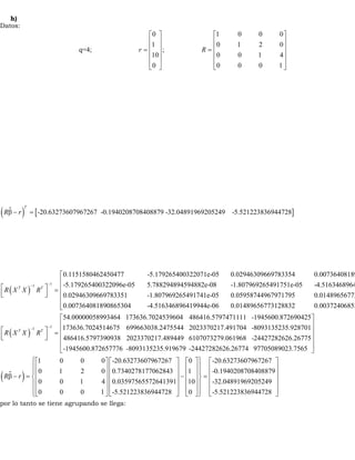 h) 
Datos: 
é 0 ù é 1 0 0 0 
ù 
ê 1 ú ê ê ú ê 0 1 2 0 
ú 
= = ú 
ê ú ê ú 
ê ú ê ú 
ë û ë û 
q=4; ; 
r R 
10 0 0 1 4 
0 0 0 0 1 
(  ) T 
Rb - r = 
[-20.63273607967267 -0.1940208708408879 -32.04891969205249 -5.521223836944728] 
é ( ) - 1 ù- 1 
ê ú = ë û 
0.1151580462450477 -5.179265400322071e-05 0.02946309669783354 0.007364081890865314 
-5.179265400322096e-05 5.788294894594882e-08 -1.807969265491751e-05 -4.516346896419969e-0.029 
R X T X RT 
( ) 
- 1 1 
46309669783351 -1.807969265491741e-05 0.05958744967971795 0.01489656773128832 
0.007364081890865304 -4.516346896419944e-06 0.01489656773128832 0.003724068530381229 
54.00000058993 
R X T X RT 
- 
é ê ê ê ê ë é ù = êë úû 
464 173636.7024539604 486416.5797471111 -1945600.872690425 
173636.7024514675 699663038.2475544 2023370217.491704 -8093135235.928701 
486416.5797390938 2023370217.489449 6107073279.061968 -24427282626.26775 
-194560 
(  ) 
0.872657776 -8093135235.919679 -24427282626.26774 97705089023.7565 
ì 1 0 0 0 -20.63273607967267 é 0 
ùü é ù 
ï 0 1 2 0 0.7340278177062843 ê úï ï ê 1 
ê ú 
í úï = ê ú ï 0 0 1 4 0.03597565572641391 ê 10 
úý ê úï ê ú îï ê ú 0 0 0 1 -5.521223836944728 ë 0 
ûïþ ë û 
R r 
é ù 
ê ú 
ê ú 
ê ú 
ê ú 
ë û 
é ù é ù 
ê ú ê ú 
b - = ê ú ê ú - 
ê ú ê ú 
ê ú ê ú 
ë û ë û 
-20.63273607967267 
-0.1940208708408879 
-32.04891969205249 
-5.521223836944728 
por lo tanto se tiene agrupando se llega: 
 