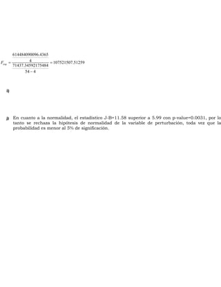 F = = 
exp 
614484090096.4365 
4 107521507.51259 
71437.34592175484 
- 
54 4 
i) 
j) En cuanto a la normalidad, el estadístico J-B=11.58 superior a 5.99 con p-value=0.0031, por lo 
tanto se rechaza la hipótesis de normalidad de la variable de perturbación, toda vez que la 
probabilidad es menor al 5% de significación. 
