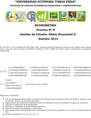 “UNIVERSIDAD AUTÓNOMA TOMAS FRÍAS” 
FACULTAD DE CIENCIAS ECONÓMICAS FINANCIERAS Y ADMINISTRATIVAS 
ECONOMETRÍA 
Practica Nº II 
Auxiliar de Cátedra: Edwin Huacanchi S. 
Gestión: 2014 
1.- La tabla 7.12 de Gujarati & Porter (pág. 225), presenta datos del gasto de consumo real, ingreso real, riqueza 
real y tasas de interés reales de Estados Unidos de 1947 a 2000. De dicha tabla se obtuvieron la siguiente 
información. 
( ) 1 
0.1151580462450477 -6.533092274779901e-05 6.769134372289154e-06 0.007364081890865314 
-6.533092274779945e-05 1.323652700556244e-07 -2.293609131720947e-08 -5.103566423228791e-06 
6.769134372289241 
X T X 
- = 
e-06 -2.293609131720949e-08 4.315511039790592e-09 2.936097634044107e-07 
0.007364081890865304 -5.10356642322875e-06 2.936097634044032e-07 0.003724068530381229 
é ê ê ê ê ë 155971.2 
631214944.23 
3097314745.912728 
310934.0289460298 
X T y 
é ù 
ê ú 
= ê ú 
ê ú 
ê ú 
ë û 
Durbin-Watson stat=1.310554 
Preguntas a responder: 
a) Con la información dada estime la función de consumo lineal usando los datos de ingreso, riqueza y tasa 
de interés. ¿Cuál es la ecuación ajustada? 
b) ¿Qué indican los coeficientes estimados sobre las relaciones entre las variables y el gasto de consumo? 
c) Calcular el coeficiente de determinación. 
d) Calcular el coeficiente de determinación ajustada. 
e) Calcular la matriz de varianzas y covarianzas. 
f) Son significativos individualmente los parámetros del modelo estimado con un nivel de significación de 
5%?. 
g) Probar la hipótesis de 1 2 3 4 b = b = b = b = 0 . 
 