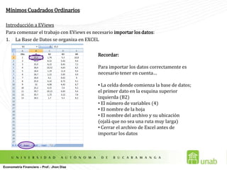 Mínimos Cuadrados OrdinariosIntroducción a EViewsPara comenzar el trabajo con EViews es necesario importar los datos: La Base de Datos se organiza en EXCELRecordar:Para importar los datos correctamente es necesario tener en cuenta… La celda donde comienza la base de datos; el primer dato en la esquina superior izquierda (B2)