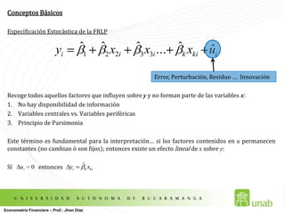 Conceptos BásicosEspecificación Estocástica de la FRLPRecoge todos aquellos factores que influyen sobre y y no forman parte de las variables x:No hay disponibilidad de informaciónVariables centrales vs. Variables periféricasPrincipio de Parsimonia Este término es fundamental para la interpretación… si los factores contenidos en u permanecen constantes (no cambian ó son fijos); entonces existe un efecto lineal de x sobre y:  Sí                   entonces Error, Perturbación, Residuo …  InnovaciónEconometría Financiera – Prof.: Jhon Díaz