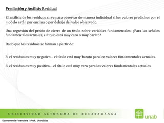 Valores Esperados y Varianzas en los Estimadores Sin embargo      la varianza del modelo ó de los residuos, no se conoce y por lo tanto hay que estimarla: Recordar que es el número de datos (observaciones)es el número de coeficientes ó parámetros estimadosMedidas de Bondad de Ajuste: El Coeficiente de Determinación R2Las medidas de bondad de ajuste ayudan  a determinar que tan bien explican las variables independientes a la dependiente. Cada valor observado puede descomponerse en el valor estimado y en el residuo: Econometría Financiera – Prof.: Jhon Díaz