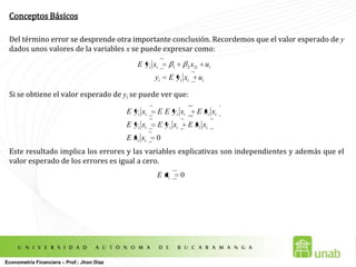 Conceptos BásicosDel término error se desprende otra importante conclusión. Recordemos que el valor esperado de y dados unos valores de la variables x se puede expresar como:  Si se obtiene el valor esperado de yise puede ver que: Este resultado implica los errores y las variables explicativas son independientes y además que el valor esperado de los errores es igual a cero.Econometría Financiera – Prof.: Jhon Díaz