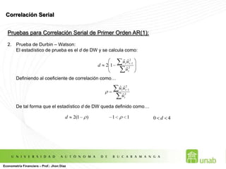 Inferencia Estadística en el MCRL :Prueba de Significancia ConjuntaEsta prueba de hipótesis, testea si todas las variables explicativas ó independientes conjuntamente, son significativas estadísticamente para explicar a la variable dependiente.Las Hipótesis que se evalúan son:Si la H0 NO SE RECHAZA entonces ninguna variable explicativa se relaciona estadísticamente con la variable dependiente. Por el contrario, si la H0 SE RECHAZA entonces existe al menos una variable explicativa que se relaciona estadísticamente. La prueba utiliza un distribución F de Fischer:Econometría Financiera – Prof.: Jhon Díaz