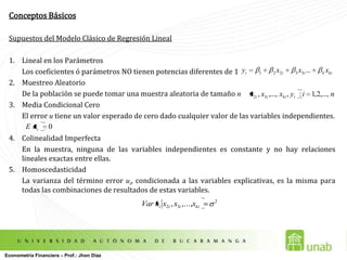 Conceptos BásicosSupuestos del Modelo Clásico de Regresión LinealLineal en los Parámetros 	Los coeficientes ó parámetros NO tienen potencias diferentes de 1Muestreo Aleatorio	De la población se puede tomar una muestra aleatoria de tamaño nMedia Condicional Cero	El error u tiene un valor esperado de cero dado cualquier valor de las variables independientes.Colinealidad Imperfecta 	En la muestra, ninguna de las variables independientes es constante y no hay relaciones lineales exactas entre ellas.Homoscedasticidad	La varianza del término error ui, condicionada a las variables explicativas, es la misma para todas las combinaciones de resultados de estas variables. Econometría Financiera – Prof.: Jhon Díaz