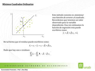 Mínimos Cuadrados OrdinariosEste método consiste en minimizar una función de erroresal cuadrado. Recordemos que tenemos un valor observado para la variable dependiente. Una vez estimamos la función de regresión esta puede escribirse como:De tal forma que el residuo puede escribirse como:Dado que hay uno n residuos:Econometría Financiera – Prof.: Jhon Díaz