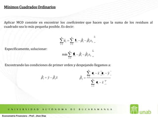 Mínimos Cuadrados OrdinariosAplicar MCO consiste en encontrar los coeficientes que hacen que la suma de los residuos al cuadrado sea lo más pequeña posible. Es decir:Específicamente, solucionar:Encontrando las condiciones de primer orden y despejando llegamos a:  Econometría Financiera – Prof.: Jhon Díaz