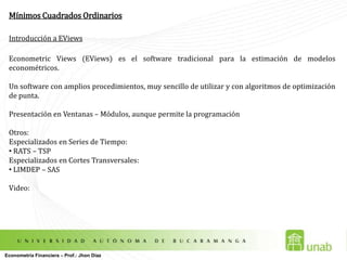 Mínimos Cuadrados OrdinariosIntroducción a EViewsEconometricViews (EViews) es el software tradicional para la estimación de modelos econométricos.Un software con amplios procedimientos, muy sencillo de utilizar y con algoritmos de optimización de punta.Presentación en Ventanas – Módulos, aunque permite la programaciónOtros: Especializados en Series de Tiempo: RATS – TSPEspecializados en Cortes Transversales: LIMDEP – SASVideo: Econometría Financiera – Prof.: Jhon Díaz