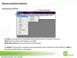 Mínimos Cuadrados OrdinariosIntroducción a EViewsMenú PrincipalEn File se encuentran los comandos básicos para iniciar el trabajo en Eviews:New: Crea los archivos de trabajo o workfileOpen, Save, Save as: son las funciones tradicionalesEn Quick se encuentran comandos muy importantes para el desarrollo de modelos y Helpes muy interesante (teoría y comandos)Econometría Financiera – Prof.: Jhon Díaz