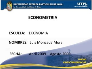 ECONOMETRIA


ESCUELA: ECONOMIA

NOMBRES: Luis Moncada Mora

FECHA:   Abril 2009 – Agosto 2009

                                    1
 