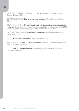 U2
100 Modelo linear geral e inclusão de variáveis especiais
U2
100
PINDYCK, R. S.; RUBINFELD, D. L. Econometria: modelos e previsões. Rio de
Janeiro: Elsevier, 2004.
SCHRODER, B; PINA, V. Econometria para concursos. Rio de Janeiro: Elsevier,
2012.
SILVA, Marcos Eugênio. Uma nota sobre esperança condicional e expectativas
racionais. Disponível em: <http://www.econ.fea.usp.br/medsilva/material/eae0308/
textos/Esperanca_Condicional_e_ER1.pdf>. Acesso em: 1º out. 2010.
VASCONCELLOS, Marco A. Manual de econometria: nível intermediário. São
Paulo: Atlas, 2000.
______. Manual de econometria. São Paulo: Atlas, 1995.
WOOLDRIDGE, J. M. Introdução à econometria: uma abordagem moderna. São
Paulo: Cengage Learning, 2011.
______. Introdução à econometria: uma abordagem moderna. São Paulo:
Cengage Learning, 2006.
 