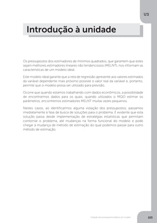 Violação dos pressupostos básicos do modelo
U3
103
Os pressupostos dos estimadores de mínimos quadrados, que garantem que estes
sejam melhores estimadores lineares não tendenciosos (MELNT), nos informam as
características de um modelo ideal.
Este modelo ideal garante que a reta de regressão apresente aos valores estimados
da variável dependente mais próximo possível o valor real da variável e, portanto,
permite que o modelo possa ser utilizado para previsão.
Ocorre que quando estamos trabalhando com dados econômicos, a possibilidade
de encontrarmos dados para os quais, quando utilizados o MQO estimar os
parâmetros, encontremos estimadores MELNT muitas vezes pequenos.
Nestes casos, ao identificarmos alguma violação dos pressupostos, passamos
imediatamente à fase de busca de soluções para o problema. É evidente que esta
solução passa desde implementação de estratégias estatísticas que permitam
contornar o problema, até mudanças na forma funcional do modelo e pode
chegar à mudança de método de estimação do qual podemos passar para outro
método de estimação.
Introdução à unidade
 