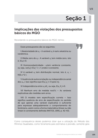 Violação dos pressupostos básicos do modelo
U3
105
Seção 1
Implicações das violações dos pressupostos
básicos do MQO
Recordando os pressupostos básicos do MQO, temos:
Como consequência destes podemos dizer que a utilização do Método dos
Mínimos Quadrados, como ferramenta para estimativa e previsão, somente gera
Esses pressupostos são os seguintes:
I Aleatoriedade de ui
– A variável ui
é real e aleatória ou
randômica.
II Média zero de ui
– A variável ui
tem média zero, isto
é, E(ui
)=0.
III Homoscedasticidade– ui
tem variância constante,
ou seja, var(ui
)=E(ui
2
)= σ2
,ondeσ=constante.
IV A variável ui
tem distribuição normal, isto é, ui
~
N(0,σ^2 ).
V Ausência de autocorrelação ou independência serial
dos u_i. Isso significa que E(ui
uj
)= 0 para i≠j.
VI Independência entre ui
eXi
, ou seja, E(ui
Xi
)=0.
VII Nenhum erro de medida nosX’s – As variáveis
explicativas são medidas sem erros.
VIII O modelo tem especificação correta – Isso
significa ausência de erro de especificação no sentido
de que apenas uma variável explicativa é suficiente
para expressar adequadamente o comportamento do
fenômeno, assim como a forma matemática (linear ou não
linear) é corretamente definida (MATOS, 1995, p. 42-43).
 