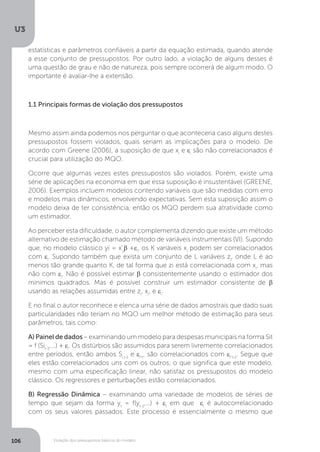 Violação dos pressupostos básicos do modelo
U3
106
estatísticas e parâmetros confiáveis a partir da equação estimada, quando atende
a esse conjunto de pressupostos. Por outro lado, a violação de alguns desses é
uma questão de grau e não de natureza, pois sempre ocorrerá de algum modo. O
importante é avaliar-lhe a extensão.
1.1 Principais formas de violação dos pressupostos
Mesmo assim ainda podemos nos perguntar o que aconteceria caso alguns destes
pressupostos fossem violados, quais seriam as implicações para o modelo. De
acordo com Greene (2006), a suposição de que xi
e εi
são não correlacionados é
crucial para utilização do MQO.
Ocorre que algumas vezes estes pressupostos são violados. Porém, existe uma
série de aplicações na economia em que essa suposição é insustentável (GREENE,
2006). Exemplos incluem modelos contendo variáveis que são medidas com erro
e modelos mais dinâmicos, envolvendo expectativas. Sem esta suposição assim o
modelo deixa de ter consistência, então os MQO perdem sua atratividade como
um estimador.
Ao perceber esta dificuldade, o autor complementa dizendo que existe um método
alternativo de estimação chamado método de variáveis instrumentais (VI). Supondo
que, no modelo clássico yi = x’j
β +εi
, os K variáveis xi
podem ser correlacionados
com εi
. Supondo também que exista um conjunto de L variáveis zi
, onde L é ao
menos tão grande quanto K, de tal forma que zi está correlacionada com xi
, mas
não com εi
. Não é possível estimar β consistentemente usando o estimador dos
mínimos quadrados. Mas é possível construir um estimador consistente de β
usando as relações assumidas entre zi
, xi
, e εi
.
E no final o autor reconhece e elenca uma série de dados amostrais que dado suas
particularidades não teriam no MQO um melhor método de estimação para seus
parâmetros, tais como:
A) Painel de dados – examinando um modelo para despesas municipais na forma Sit
= f (Sit-1
,...) + εi
. Os distúrbios são assumidos para serem livremente correlacionados
entre períodos, então ambos Si,t-1
e εi
,t
, são correlacionados com εi
,t-1
. Segue que
eles estão correlacionados uns com os outros, o que significa que este modelo,
mesmo com uma especificação linear, não satisfaz os pressupostos do modelo
clássico. Os regressores e perturbações estão correlacionados.
B) Regressão Dinâmica – examinando uma variedade de modelos de séries de
tempo que sejam da forma yt
= f(yt-1
,...) + εt
em que εt
é autocorrelacionado
com os seus valores passados. Este processo é essencialmente o mesmo que
 