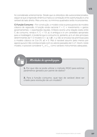 Violação dos pressupostos básicos do modelo
U3
107
foi considerado anteriormente. Desde que os distúrbios são autocorrelacionados,
segue-se que a regressão dinâmica implica a correlação entre a perturbação e uma
variável do lado direito. Mais uma vez, os mínimos quadrados serão inconsistentes.
C) Função Consumo – Por construção, o modelo viola os pressupostos do modelo
clássico de regressão. A função renda nacional Y = C + investimento + gastos
governamentais + exportações líquidas. Embora ocorra uma relação exata entre
C de consumo, renda e Y, C = f (Y, ε), é ambíguo e é um candidato apropriado
para a modelagem, é evidente que o consumo (e, portanto, ε) é um dos principais
determinantes da Y. O modelo Ct = α + βYt
+ εt
não se encaixa nas premissas para
o modelo clássico se Cov [Yt, εt] ≠ 0. Mas é razoável assumir (pelo menos por
agora) que εt é não correlacionado com os valores passados de C e Y. Assim, neste
modelo, é possível considerar Yt-1
e CT-1
, como variáveis instrumentais adequadas.
1. Por que não se pode utilizar o método MQO para estimar
parâmetros gerados por painel de dados?
2. Para a função consumo, qual tipo de variável deve ser
criado para resolução de um modelo?
 