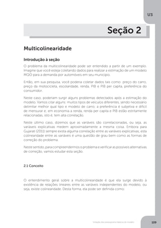 Violação dos pressupostos básicos do modelo
U3
109
Seção 2
Multicolinearidade
Introdução à seção
O problema da multicolinearidade pode ser entendido a partir de um exemplo.
Imagine que você esteja coletando dados para realizar a estimação de um modelo
MQO para a demanda por automóveis em seu município.
Então, em sua pesquisa, você poderia coletar dados tais como: preço do carro,
preço da motocicleta, escolaridade, renda, PIB e PIB per capita, preferência do
consumidor.
Neste caso, poderiam surgir alguns problemas detectados após a estimação do
modelo. Vamos citar alguns: muitos tipos de veículos diferentes, sendo necessário
delimitar melhor qual tipo e modelo de carro; a preferência é subjetiva e difícil
de mensurar e; em economia a renda, renda per capita e PIB estão estritamente
relacionadas, isto é, tem alta correlação.
Neste último caso, dizemos que as variáveis são correlacionadas, ou seja, as
variáveis explicativas medem aproximadamente a mesma coisa. Embora para
Gujarati (2011) sempre exista alguma correlação entre as variáveis explicativas, esta
colinearidade entre as variáveis é uma questão de grau bem como as formas de
correção do problema.
Neste sentido, para compreendermos o problema e verificar as possíveis alternativas
de correção, vamos estudar esta seção.
2.1 Conceito
O entendimento geral sobre a multicolinearidade é que ela surge devido à
existência de relações lineares entre as variáveis independentes do modelo, ou
seja, existe colinearidade. Desta forma, ela pode ser definida como:
 