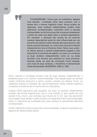 Violação dos pressupostos básicos do modelo
U3
110
Assim, quando a correlação envolve mais de duas variáveis independentes, o
problema passa a se chamar multicolinearidade. Esta relação pode ser perfeita
(exata) conforme propunha o termo original utilizado por Ragnar Frisch, ou
imperfeita quando as relações são aproximadamente exatas quando podemos
incorporar a existência de um termo de erro estocástico.
Gujarati (2011) argumenta que situações nas quais as variáveis independentes
resultam de formas exponenciais, isto é, uma variável X2
que resulta de uma
variável X1
2
ou uma X3
, por exemplo, que resulte de X2
3
etc. que não descrevem
uma relação linear também serão inclusas num diagnóstico de multicolinearidade.
Assim, o coeficiente de correlação para estas variáveis se apresentará altamente
correlacionado.
Existem diferentes níveis ou graus de multicolinearidade, a Figura 3.1 apresenta um
digrama de representação destas.
COLINEARIDADE. Termo que, em estatística, designa
uma elevada correlação entre duas variáveis, isto é,
ambas têm a mesma trajetória linear. Numa análise de
regressão, duas variáveis independentes podem estar
altamente correlacionadas, mantendo entre si elevada
colinearidade, de tal forma que não é possível estabelecer
o efeito de cada uma delas sobre a variável dependente.
Por exemplo, a elevação das vendas de um produto
(variável dependente) pode ter sido influenciada por um
aumento de salários e pela redução das taxas de juros, não
sendo possível distinguir no curto prazo qual das variáveis
independentes teve a influência maior. Nesse caso, pode-
se utilizar apenas a variável independente julgada a mais
importante (o aumento de salários, no caso), ou combinar
as duas variáveis independentes numa só, ou ainda
escolher uma terceira que substitua as duas primeiras.
Quando existe um grau de correlação muito elevado,
com mais de duas variáveis, o fenômeno é denominado
multicolinearidade (SANDRONI, 1989. p. 108).
 