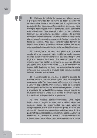 Violação dos pressupostos básicos do modelo
U3
112
1)	 Método de coleta de dados: em alguns casos,
o pesquisador pode ter coletado os dados da amostra
de uma faixa limitada de valores pelos regressores da
população. Em dados econômicos deve-se atentar para
exemplo de situações atípicas para que a coleta considere
esta atipicidade. São exemplos disto a sazonalidade
(comum na agricultura), períodos críticos de política
econômica que criem uma disparidade nos dados como
planos econômicos de combate à inflação, controle de
taxas de câmbio. Mas estas considerações tornam-se
importantes apenas quando as variáveis em estudos estão
relacionadas direta ou indiretamente a estas atipicidades.
2)	 Restrições ao modelo ou à população que está
sendo alvo da amostra: este problema pode ocorrer
quando as variáveis independentes estão ligadas por uma
lógica econômica intrínseca. Por exemplo, propor um
modelo que vise captar o consumo de energia elétrica
(Y), como uma função da renda (X1) e do tamanho do
imóvel (X2). Pode-se verificar que o tamanho da renda
influencia no tamanho o imóvel, logo rendas maiores
imóveis maiores e vice-versa.
3)	 Especificação do modelo: a escolha correta da
forma funcional, que não é única, pois cada variável pode
apresentar relações funcionais diferentes em relação
à variável dependente. Por exemplo, caso se incorpore
termos polinomiais em um modelo de regressão quando
a amplitude da variável X for pequena, poderá ocasionar
multicolinearidade. Então estar atendo à combinação de
formas funcionais possíveis é importante.
4)	 Um modelo sobredeterminado: uma regra
importante a seguir é que um modelo deve ter
número maior de observações do que variáveis
independentes, neste caso o modelo pode incorrer em
alta multicolinearidade, o que impossibilita a estação dos
parâmetros da regressão. Assim refletir sobre as variáveis
essenciais ao modelo e evitar a sobredeterminação
é importante, além disto, num caso como este a regra
 