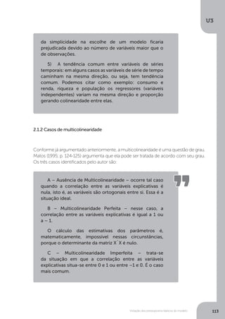 Violação dos pressupostos básicos do modelo
U3
113
da simplicidade na escolhe de um modelo ficaria
prejudicada devido ao número de variáveis maior que o
de observações.
5)	 A tendência comum entre variáveis de séries
temporais: em alguns casos as variáveis de série de tempo
caminham na mesma direção, ou seja, tem tendência
comum. Podemos citar como exemplo: consumo e
renda, riqueza e população os regressores (variáveis
independentes) variam na mesma direção e proporção
gerando colinearidade entre elas.
2.1.2 Casos de multicolinearidade
Conforme já argumentado anteriormente, a multicolinearidade é uma questão de grau.
Matos (1995, p. 124-125) argumenta que ela pode ser tratada de acordo com seu grau.
Os três casos identificados pelo autor são:
A – Ausência de Multicolinearidade – ocorre tal caso
quando a correlação entre as variáveis explicativas é
nula, isto é, as variáveis são ortogonais entre si. Essa é a
situação ideal.
B – Multicolinearidade Perfeita – nesse caso, a
correlação entre as variáveis explicativas é igual a 1 ou
a – 1.
O cálculo das estimativas dos parâmetros é,
matematicamente, impossível nessas circunstâncias,
porque o determinante da matriz X`X é nulo.
C – Multicolinearidade Imperfeita – trata-se
da situação em que a correlação entre as variáveis
explicativas situa-se entre 0 e 1 ou entre –1 e 0. É o caso
mais comum.
 