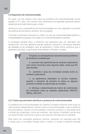Violação dos pressupostos básicos do modelo
U3
114
2.2 Diagnóstico de multicolinearidade
Em geral, um dos indícios mais claros da existência da multicolinearidade ocorre
quando o R² é alto, mas nenhum dos coeficientes da regressão apresenta valores
estatisticamente significativos para o teste t.
Verifica-se como consequência da multicolinearidade em uma regressão o aumento
da variância da estimativa e, portanto, do erro-padrão.
Tornando a estimativa impossível ou então, no caso de multicolinearidade perfeita, a
impossibilidade de qualquer estimação se a multicolinearidade for perfeita.
A correlação elevada reduz a eficiência, isto representa que um estimador não
tendencioso, mas que apresenta grande variância conduzirá a estimativas distantes
da realidade ou do verdadeiro valor do parâmetro y. Desta forma, verifica-se que o
parâmetro estimado é significativamente afetado, tornando-o instável.
2.2.1 Testes que permitem identificar a presença de multicolinearidade
O problema da multicolinearidade diz respeito à relação existente entre duas ou
mais variáveis independentes. Quanto maior a multicolinearidade, maior a variância
dos estimadores, maiores os erros-padrão e menores os testes t, o que pode levar
a inferências enganosas, como por exemplo, não rejeitar a hipótese nula de que
um determinado coeficiente é igual a zero quando este deveria ser rejeitado.
Pela matriz de correlação podemos verificar, utilizando um exemplo para PIB
e renda, que a correlação simples entre a renda e o tempo é bastante elevada
Em geral, as consequências mais danosas do problema
se verificam à medida que:
a- ocorram não significâncias de variáveis explicativas
com sinais incorretos para algumas delas, ainda que R2
seja elevado;
b- aumente o grau de correlação simples entre as
variáveis explicativas;
c- os parâmetros estimados se tornem instáveis,
quando o tamanho da amostra se altera ou alguma
variável é omitida ou adicionada ao modelo;
d- diminua o determinante da matriz de coeficientes
de correlação entre as variáveis explicativas (MATOS,
1995 p. 126-127).
 