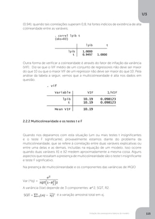 Violação dos pressupostos básicos do modelo
U3
115
(0,94); quando tais correlações superam 0,8, há fortes indícios de existência de alta
colinearidade entre as variáveis.
Outra forma de verificar a colinearidade é através do fator de inflação da variância
(VIF). Diz-se que o VIF médio de um conjunto de regressores não deve ser maior
do que 10 ou que o maior VIF de um regressor não deve ser maior do que 10. Pela
análise da tabela a seguir, vemos que a multicolinearidade é alta nos dados em
questão.
2.2.2 Multicolinearidade e os testes t e F
Quando nos deparamos com esta situação (um ou mais testes t insignificantes
e o teste F significante), provavelmente estamos diante do problema da
multicolinearidade, que se refere à correlação entre duas variáveis explicativas ou
entre uma delas e as demais, incluídas na equação de um modelo. Isso ocorre
quando duas variáveis X1 e X2 medem aproximadamente a mesma coisa. Alguns
aspectos que ressaltam a presença de multicolinearidade são o teste t insignificante
e teste F significativo.
Na presença de multicolinearidade e os componentes das variâncias de MQO
Var (^bj) =
A variância (Var) depende de 3 componentes: σ^2, SQT, R2.
é a variação amostral total em xj.
 