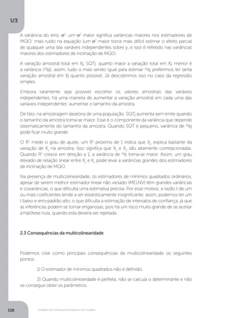 Violação dos pressupostos básicos do modelo
U3
116
A variância do erro, σ2
: um σ2
maior significa variâncias maiores nos estimadores de
MQO: mais ruído na equação (um σ2
maior torna mais difícil estimar o efeito parcial
de qualquer uma das variáveis independentes sobre y, e isso é refletido nas variâncias
maiores dos estimadores de inclinação de MQO.
A variação amostral total em Xj, SQTj: quanto maior a variação total em Xj, menor é
a variância (^bj); assim, tudo o mais sendo igual para estimar ^bj preferimos ter tanta
variação amostral em Xj quanto possível. Já descobrimos isso no caso da regressão
simples.
Embora raramente seja possível escolher os valores amostrais das variáveis
independentes, há uma maneira de aumentar a variação amostral em cada uma das
variáveis independentes: aumentar o tamanho da amostra.
De fato, na amostragem aleatória de uma população, SQTj aumenta sem limite quando
o tamanho da amostra torna-se maior. Esse é o componente da variância que depende
sistematicamente do tamanho da amostra. Quando SQT é pequeno, variância de ^bj
pode ficar muito grande.
O R2
mede o grau de ajuste, um R2
próximo de 1 indica que X2
explica bastante da
variação de X1
na amostra. Isso significa que X1
e X2
são altamente correlacionadas.
Quando R2
cresce em direção a 1, a variância de ^b torna-se maior. Assim, um grau
elevado de relação linear entre X1
e X2
pode levar a variâncias grandes dos estimadores
de inclinação de MQO.
Na presença de multicolinearidade, os estimadores de mínimos quadrados ordinários,
apesar de serem melhor estimador linear não viesado (MELNV) têm grandes variâncias
e covariâncias, o que dificulta uma estimativa precisa. Por esse motivo, a razão t de um
ou mais coeficientes tende a ser estatisticamente insignificante; assim, podemos ter um
t baixo e erro-padrão alto, o que dificulta a estimação de intervalos de confiança, já que
as inferências podem se tornar enganosas, pois há um risco muito grande de se aceitar
a hipótese nula, quando esta deveria ser rejeitada.
2.3 Consequências da multicolinearidade
Podemos citar como principais consequências da multicolinearidade os seguintes
pontos:
	 1) O estimador de mínimos quadrados não é definido.
	 2) Quando multicolinearidade é perfeita, não se calcula o determinante e não
se consegue obter os parâmetros.
 