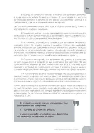 Violação dos pressupostos básicos do modelo
U3
117
	 3) Quando tal correlação é elevada, a eficiência dos parâmetros estimados
é significativamente afetada, tornando-os instáveis. A consequência é o aumento
da variância da estimativa e, portanto, do erro-padrão. Daí, a estatística t se reduz, e a
hipótese nula H0
pode ser aceita, quando deveria ser rejeitada.
→ Com multicolinearidade torna-se difícil isolar a influência relativa dos Xi
, ficando a
interpretação dos resultados prejudicada.
	 4)Quandorestápertode1,amulticolinearidadeestápresenteeasvariânciasdos
estimadores se tornam grandes; mesmo que os estimadores sejam não tendenciosos,
será pequena a confiança que podemos ter no valor deles.
	 5) As variâncias, erros-padrão e covariância dos estimadores de mínimos
quadrados podem ser grandes; grandes erros-padrão implicam alta variabilidade
amostral, instabilidade dos coeficientes estimados em relação a pequenas variações
na amostra ou na especificação do modelo, intervalos de estimação dilatados e
informações relativamente imprecisas proporcionadas pelos dados amostrais sobre os
parâmetros desconhecidos; com erros-padrão altos, não podemos rejeitar H0
.
	 6) Quando os erros-padrão dos estimadores são grandes, é possível que
os testes t usuais levem à conclusão de que as estimativas dos parâmetros não são
significativamente diferentes de zero, mesmo com altos R2
e F, indicando poder
explanatório significativo do modelo como um todo. O problema é que as variáveis
colineares não proporcionam informação suficiente para estimar seus efeitos separados.
	 7) A melhor maneira de ver se multicolinearidade está causando problemas é
examinar os erros-padrão dos coeficientes: se vários coeficientes têm erros-padrão altos
e ao retirarmos uma ou mais variáveis da equação se reduz o erro-padrão das variáveis
que permaneceram, a origem do problema normalmente é a multicolinearidade.
Por fim, deve-se investigar se a partir do momento em que se realiza um diagnóstico
de multicolinearidade, qual a gravidade e extensão do problema, pois desta forma é
possível verificar se há propostas para correção do problema que são possíveis de serem
implementadas. De tal forma que possamos utilizar os procedimentos sugeridos por
Matos (1995, p. 129):
Os procedimentos mais comuns visando reduzir suas
consequências são os seguintes:
a.	 aumento do tamanho da amostra;
b.usodeinformaçãoapriorisobreovalordaestimativa
dos parâmetros, obtida de estudo prévio;
 
