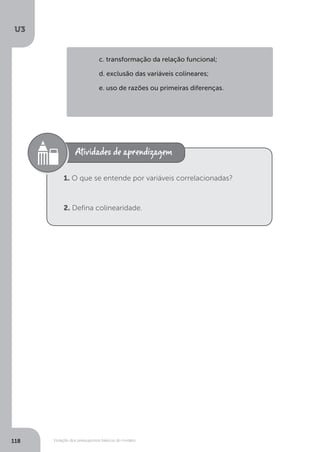 Violação dos pressupostos básicos do modelo
U3
118
c. transformação da relação funcional;
d. exclusão das variáveis colineares;
e. uso de razões ou primeiras diferenças.
1. O que se entende por variáveis correlacionadas?
2. Defina colinearidade.
 