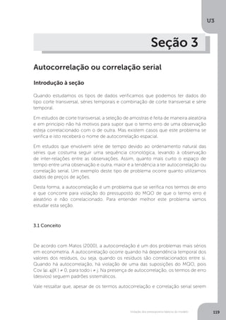 Violação dos pressupostos básicos do modelo
U3
119
Seção 3
Autocorrelação ou correlação serial
Introdução à seção
Quando estudamos os tipos de dados verificamos que podemos ter dados do
tipo corte transversal, séries temporais e combinação de corte transversal e série
temporal.
Em estudos de corte transversal, a seleção de amostras é feita de maneira aleatória
e em princípio não há motivos para supor que o termo erro de uma observação
esteja correlacionado com o de outra. Mas existem casos que este problema se
verifica e isto receberá o nome de autocorrelação espacial.
Em estudos que envolvem série de tempo devido ao ordenamento natural das
séries que costuma seguir uma sequência cronológica, levando à observação
de inter-relações entre as observações. Assim, quanto mais curto o espaço de
tempo entre uma observação e outra, maior é a tendência a ter autocorrelação ou
correlação serial. Um exemplo deste tipo de problema ocorre quanto utilizamos
dados de preços de ações.
Desta forma, a autocorrelação é um problema que se verifica nos termos de erro
e que concorre para violação do pressuposto do MQO de que o termo erro é
aleatório e não correlacionado. Para entender melhor este problema vamos
estudar esta seção.
3.1 Conceito
De acordo com Matos (2000), a autocorrelação é um dos problemas mais sérios
em econometria. A autocorrelação ocorre quando há dependência temporal dos
valores dos resíduos, ou seja, quando os resíduos são correlacionados entre si.
Quando há autocorrelação, há violação de uma das suposições do MQO, pois
Cov (εi. εj|X ) ≠ 0, para todo i ≠ j. Na presença de autocorrelação, os termos de erro
(desvios) seguem padrões sistemáticos.
Vale ressaltar que, apesar de os termos autocorrelação e correlação serial serem
 