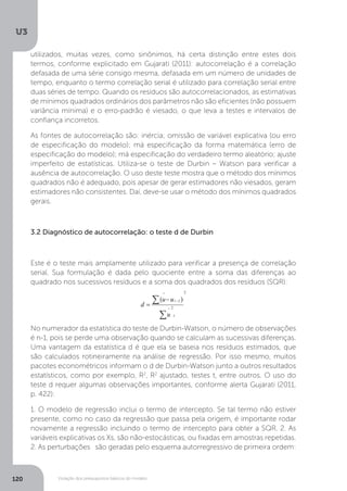 Violação dos pressupostos básicos do modelo
U3
120
utilizados, muitas vezes, como sinônimos, há certa distinção entre estes dois
termos, conforme explicitado em Gujarati (2011): autocorrelação é a correlação
defasada de uma série consigo mesma, defasada em um número de unidades de
tempo, enquanto o termo correlação serial é utilizado para correlação serial entre
duas séries de tempo. Quando os resíduos são autocorrelacionados, as estimativas
de mínimos quadrados ordinários dos parâmetros não são eficientes (não possuem
variância mínima) e o erro-padrão é viesado, o que leva a testes e intervalos de
confiança incorretos.
As fontes de autocorrelação são: inércia; omissão de variável explicativa (ou erro
de especificação do modelo); má especificação da forma matemática (erro de
especificação do modelo); má especificação do verdadeiro termo aleatório; ajuste
imperfeito de estatísticas. Utiliza-se o teste de Durbin – Watson para verificar a
ausência de autocorrelação. O uso deste teste mostra que o método dos mínimos
quadrados não é adequado, pois apesar de gerar estimadores não viesados, geram
estimadores não consistentes. Daí, deve-se usar o método dos mínimos quadrados
gerais.
3.2 Diagnóstico de autocorrelação: o teste d de Durbin
Este é o teste mais amplamente utilizado para verificar a presença de correlação
serial. Sua formulação é dada pelo quociente entre a soma das diferenças ao
quadrado nos sucessivos resíduos e a soma dos quadrados dos resíduos (SQR):
No numerador da estatística do teste de Durbin-Watson, o número de observações
é n-1, pois se perde uma observação quando se calculam as sucessivas diferenças.
Uma vantagem da estatística d é que ela se baseia nos resíduos estimados, que
são calculados rotineiramente na análise de regressão. Por isso mesmo, muitos
pacotes econométricos informam o d de Durbin-Watson junto a outros resultados
estatísticos, como por exemplo, R2
, R2
ajustado, testes t, entre outros. O uso do
teste d requer algumas observações importantes, conforme alerta Gujarati (2011,
p. 422):
1. O modelo de regressão inclui o termo de intercepto. Se tal termo não estiver
presente, como no caso da regressão que passa pela origem, é importante rodar
novamente a regressão incluindo o termo de intercepto para obter a SQR. 2. As
variáveis explicativas os Xs, são não-estocásticas, ou fixadas em amostras repetidas.
2. As perturbações são geradas pelo esquema autorregressivo de primeira ordem:
 