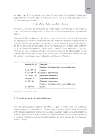 Violação dos pressupostos básicos do modelo
U3
121
4. O modelo de regressão não inclui valor (es) defasado(s) da variável
dependente como uma das variáveis explicativas. Assim, o teste não é aplicável a
modelos do seguinte tipo:
Em que Yt-1
é o valor de Y defasado de um período. Tais modelos são conhecidos
como modelos autorregressivos. 5. Não há observações que estejam faltando nos
dados.
No teste de Durbin-Watson, não há um valor crítico único que levará à rejeição
ou aceitação da hipótese nula de que não há nenhuma correlação serial entre os
resíduos. Porém tiveram êxitos ao derivar um limite inferior di e um limite superior
ds, de modo que se o d calculado estiver fora desses valores críticos pode-se tomar
uma decisão relativamente à presença de correlação serial positiva ou negativa.
Além disso, estes limites dependem somente do número de observações n e do
número de variáveis explicativas. Estes limites, para n variando de 6 a 200 e para até
20 variáveis explicativas, foram tabulados por Durbin e Watson.
3.2.1 Implementação do teste de Durbin
Um dos pressupostos básicos do MMQ é que o termo erro era aleatório,
independente e com variância constante, ao constatar a existência de correlação
entre os resíduos estaríamos numa situação de autocorrelação serial. Este problema
pode surgir da especificação incorreta do modelo, da omissão de variável relevante
e também procedimentos de dessasonalização da série através de processos de
médias móveis.
Fonte: Pindyck e Rubinfeld (2004, p. 189)
Tabela 3.1 – Teste de Durbin e Watson e interpretações
 