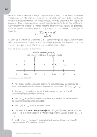 Violação dos pressupostos básicos do modelo
U3
122
A consequência da autocorrelação é que os estimadores dos parâmetros são não
viesados, porém não eficientes (não tem menor variância); além disto as variâncias
estimadas dos parâmetros são subestimados, gerando problemas nos testes de
hipóteses. Para testar a presença de autocorrelação é o Teste de Durbin Watson.
Conceitualmente o teste d é a razão da soma das diferenças, elevada ao quadrado,
entre sucessivos resíduos e a soma dos quadrados do resíduo, dado pela seguinte
fórmula:
O valor de d sempre se situa entre 0 e 4, conforme figura a seguir. A análise será
feita para destacar dois tipos de autocorrelação, a positiva e a negativa, conforme
veremos a seguir sobre a interpretação das estatísticas do teste.
• Para testar a autocorrelação positiva na significância α, a estatística do
teste d é comparado com valores inferiores e superiores crítica (dL, U α
e d, α
):
• Se d <d L, α
, há evidência estatística de que os termos de erro são
positivamente autocorrelacionados.
• Se d> d U, α
, há evidência estatística de que os termos de erro não são
positivamente autocorrelacionados.
• Se d L, α
<d <d U, α
, o teste é inconclusivo.
• Para testar a autocorrelação negativa de significância α, a estatística de
teste (4 - d) é comparada com a inferior e superior os valores críticos (d L, U α
e
d, α
):
• Se (4 - d) <d L, α
, há evidência estatística de que os termos de erro são
negativamente autocorrelacionados.
Fonte: Adaptado de Matos (1995, p. 137)
Figura 3.2 – Gráfico da estatística de Durbin Watson
Área de não rejeição de H0
:
Não existem evidências de autocorrelação
0 dL
du
2 4 - dL
4 - du
4
0 1,04 1,20 2 2,80 2,95 4
 